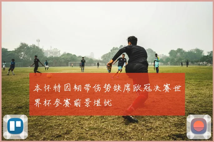 本怀特因韧带伤势缺席欧冠决赛世界杯参赛前景堪忧