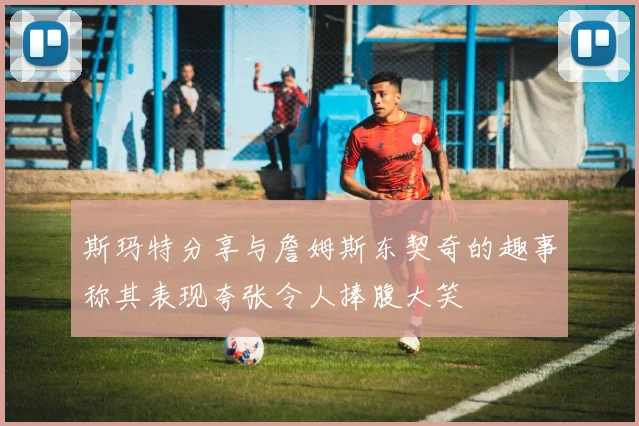 斯玛特分享与詹姆斯东契奇的趣事称其表现夸张令人捧腹大笑