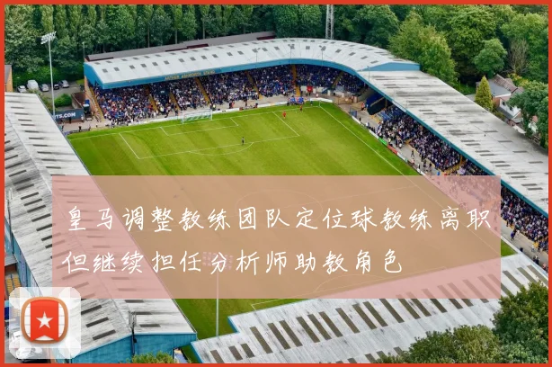 皇马调整教练团队定位球教练离职但继续担任分析师助教角色