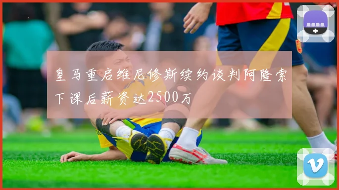 皇马重启维尼修斯续约谈判阿隆索下课后薪资达2500万