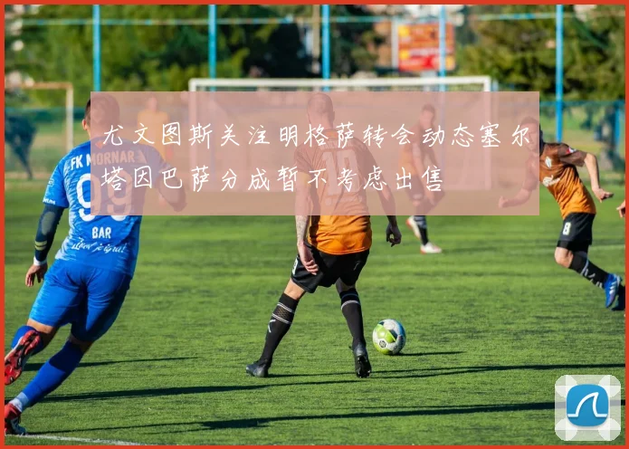 尤文图斯关注明格萨转会动态塞尔塔因巴萨分成暂不考虑出售