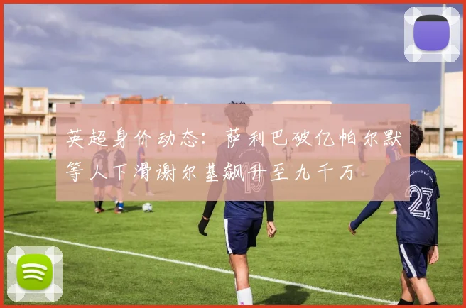 英超身价动态：萨利巴破亿帕尔默等人下滑谢尔基飙升至九千万