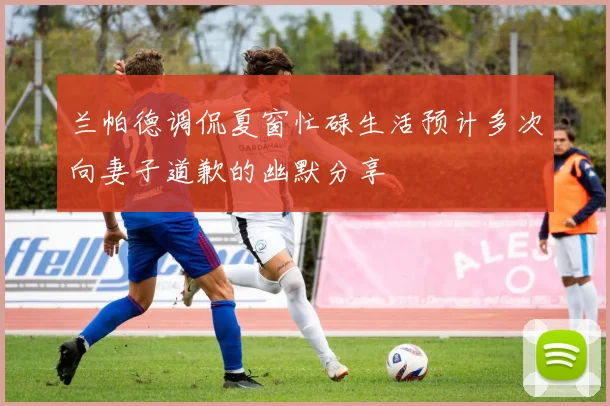 兰帕德调侃夏窗忙碌生活预计多次向妻子道歉的幽默分享