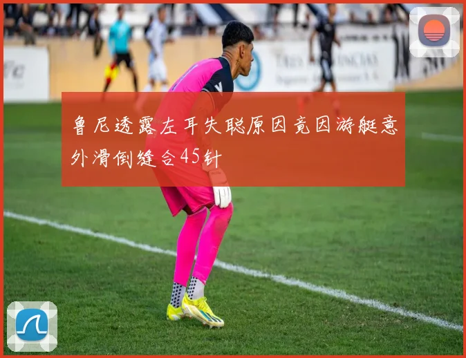 鲁尼透露左耳失聪原因竟因游艇意外滑倒缝合45针