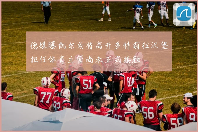 德媒曝凯尔或将离开多特前往汉堡担任体育主管尚未正式接触