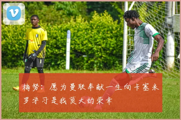 梅努：愿为曼联奉献一生向卡塞米罗学习是我莫大的荣幸