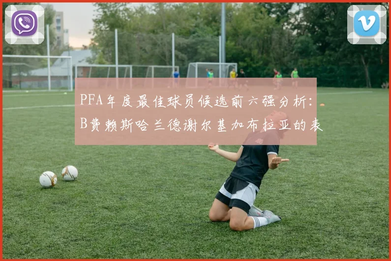 PFA年度最佳球员候选前六强分析：B费赖斯哈兰德谢尔基加布拉亚的表现对比