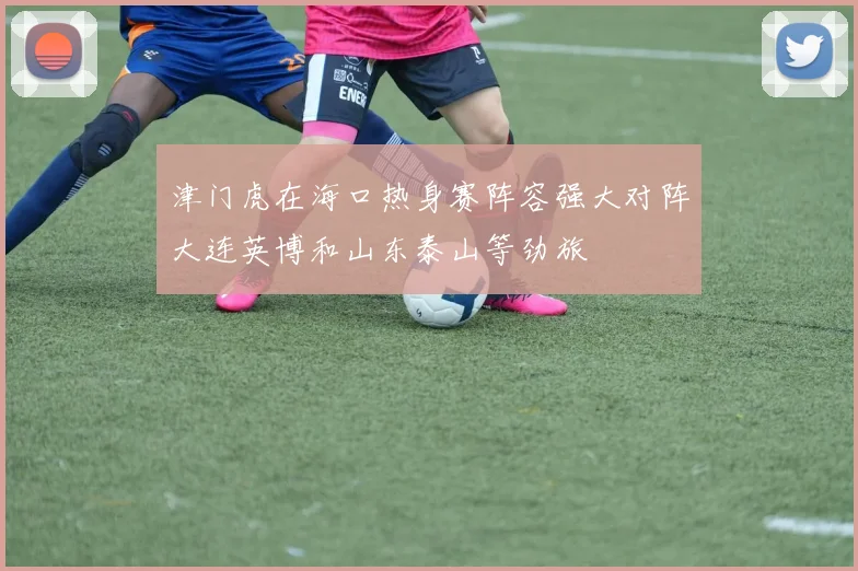 津门虎在海口热身赛阵容强大对阵大连英博和山东泰山等劲旅