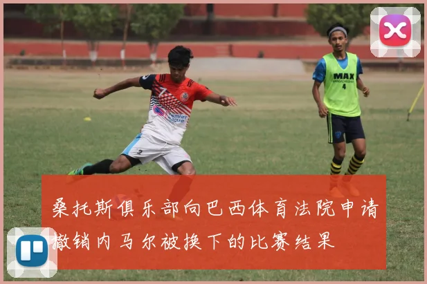桑托斯俱乐部向巴西体育法院申请撤销内马尔被换下的比赛结果
