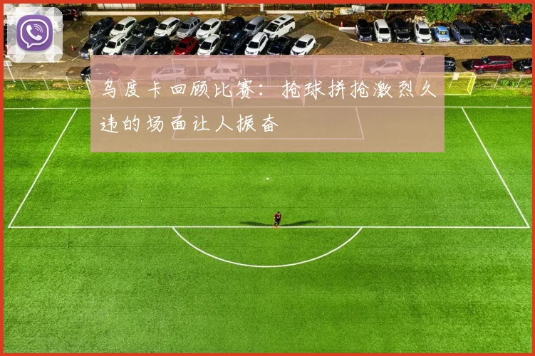 乌度卡回顾比赛：抢球拼抢激烈久违的场面让人振奋